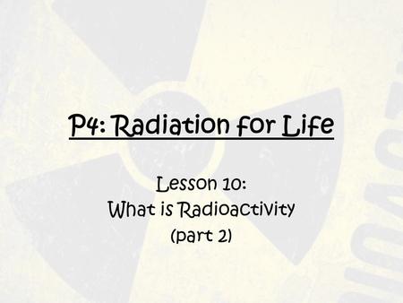P4: Radiation for Life Lesson 10: What is Radioactivity (part 2)