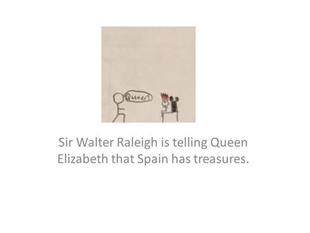 Sir Walter Raleigh is telling Queen Elizabeth that Spain has treasures.