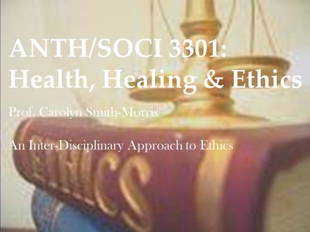ANTH/SOCI 3301: Health, Healing & Ethics Prof. Carolyn Smith-Morris An Inter-Disciplinary Approach to Ethics.