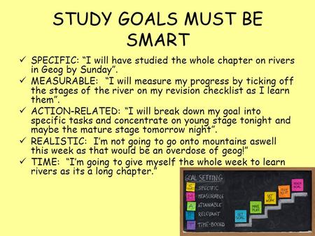 STUDY GOALS MUST BE SMART SPECIFIC: “I will have studied the whole chapter on rivers in Geog by Sunday”. MEASURABLE: “I will measure my progress by ticking.