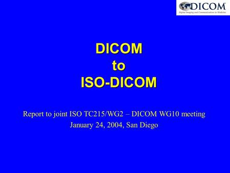 DICOM to ISO-DICOM Report to joint ISO TC215/WG2 – DICOM WG10 meeting January 24, 2004, San Diego.