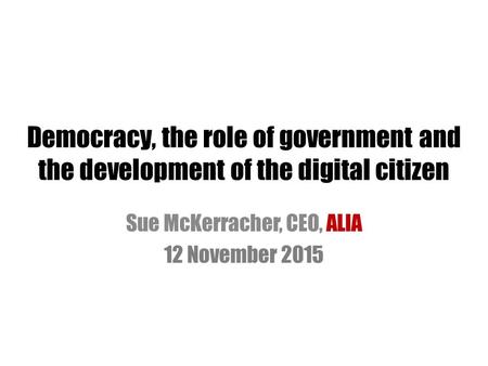Democracy, the role of government and the development of the digital citizen Sue McKerracher, CEO, ALIA 12 November 2015.