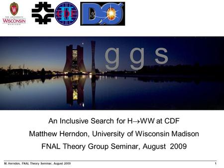 M. Herndon, FNAL Theory Seminar, August 20091 An Inclusive Search for H  WW at CDF Matthew Herndon, University of Wisconsin Madison FNAL Theory Group.