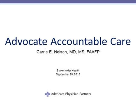 © 2011 Advocate Physician Partners Advocate Accountable Care Carrie E. Nelson, MD, MS, FAAFP Stakeholder Health September 25, 2015.