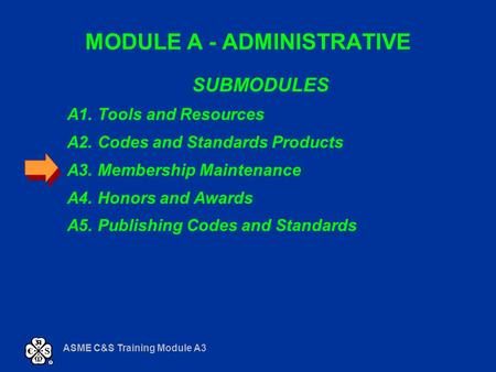 ASME C&S Training Module A3 MODULE A - ADMINISTRATIVE SUBMODULES A1. Tools and Resources A2. Codes and Standards Products A3. Membership Maintenance A4.