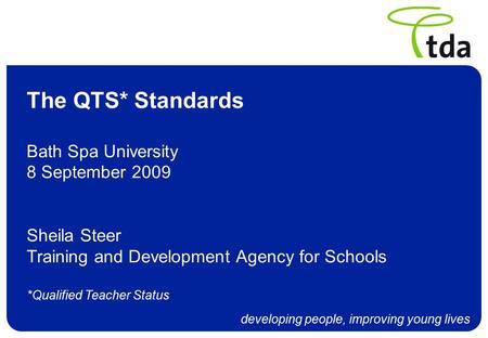 Developing people, improving young lives The QTS* Standards Bath Spa University 8 September 2009 Sheila Steer Training and Development Agency for Schools.