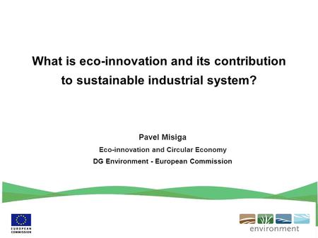 Pavel Misiga Eco-innovation and Circular Economy DG Environment - European Commission What is eco-innovation and its contribution to sustainable industrial.