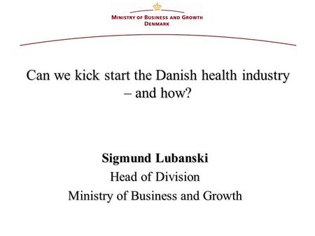 Can we kick start the Danish health industry – and how? Sigmund Lubanski Head of Division Ministry of Business and Growth.