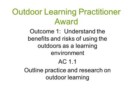 Outdoor Learning Practitioner Award Outcome 1: Understand the benefits and risks of using the outdoors as a learning environment AC 1.1 Outline practice.