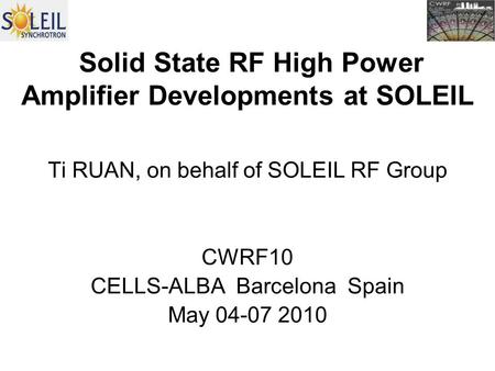 Solid State RF High Power Amplifier Developments at SOLEIL Ti RUAN, on behalf of SOLEIL RF Group CWRF10 CELLS-ALBA Barcelona Spain May 04-07 2010.
