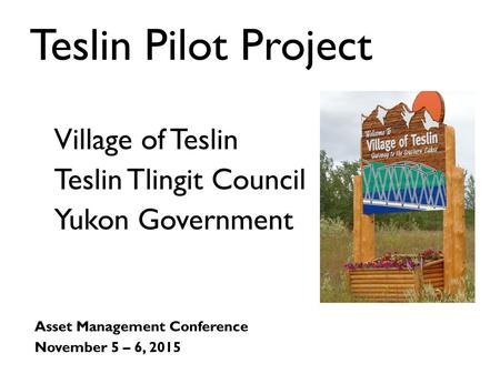 Teslin Pilot Project Asset Management Conference November 5 – 6, 2015 Village of Teslin Teslin Tlingit Council Yukon Government.