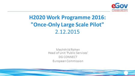 H2020 Work Programme 2016: Once-Only Large Scale Pilot 2.12.2015 Mechthild Rohen Head of Unit 'Public Services' DG CONNECT European Commission.