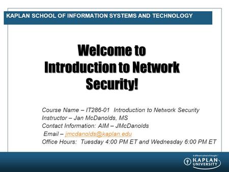 KAPLAN SCHOOL OF INFORMATION SYSTEMS AND TECHNOLOGY Welcome to Introduction to Network Security! Course Name – IT286-01 Introduction to Network Security.