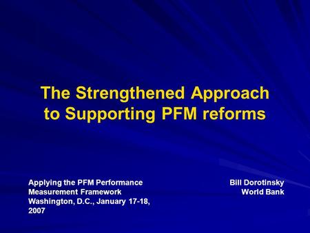 The Strengthened Approach to Supporting PFM reforms Applying the PFM Performance Measurement Framework Washington, D.C., January 17-18, 2007 Bill Dorotinsky.