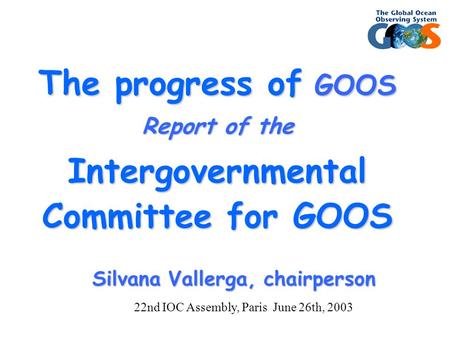 The progress of GOOS Report of the Intergovernmental Committee for GOOS Silvana Vallerga, chairperson 22nd IOC Assembly, Paris June 26th, 2003.