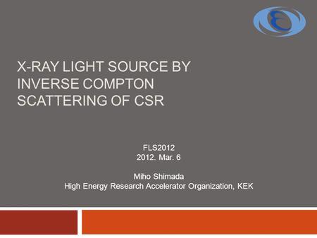 X-RAY LIGHT SOURCE BY INVERSE COMPTON SCATTERING OF CSR FLS2012 2012. Mar. 6 Miho Shimada High Energy Research Accelerator Organization, KEK.