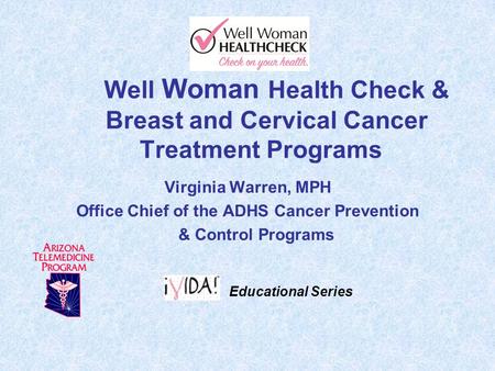 Well Woman Health Check & Breast and Cervical Cancer Treatment Programs Virginia Warren, MPH Office Chief of the ADHS Cancer Prevention & Control Programs.