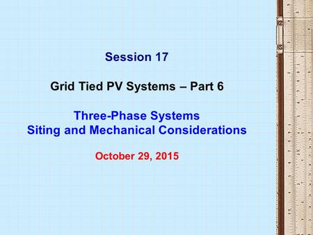 Session 17 Grid Tied PV Systems – Part 6 Three-Phase Systems Siting and Mechanical Considerations October 29, 2015.