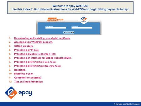 A Euronet Worldwide Company Welcome to epay WebPOS! Use this index to find detailed instructions for WebPOS and begin taking payments today!! 1.Downloading.