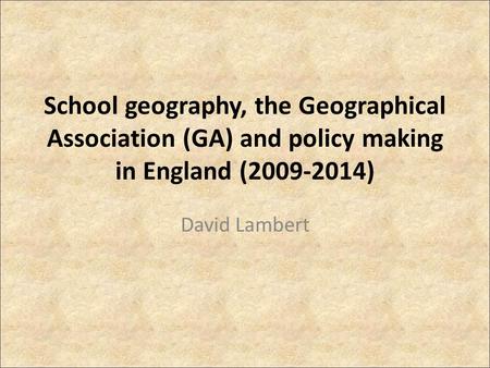School geography, the Geographical Association (GA) and policy making in England (2009-2014) David Lambert.