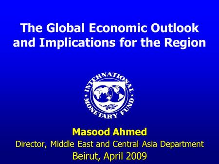 The Global Economic Outlook and Implications for the Region Masood Ahmed Director, Middle East and Central Asia Department Beirut, April 2009.