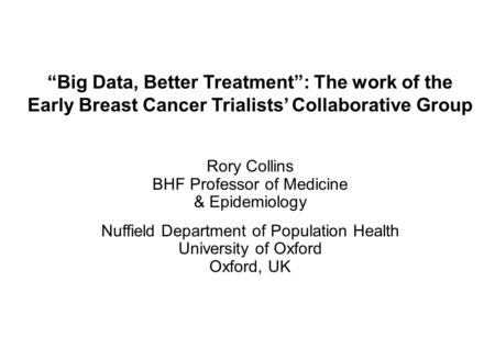 “Big Data, Better Treatment”: The work of the Early Breast Cancer Trialists’ Collaborative Group Rory Collins BHF Professor of Medicine & Epidemiology.