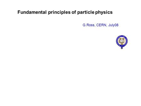 Fundamental principles of particle physics G.Ross, CERN, July08.