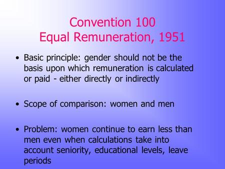 Convention 100 Equal Remuneration, 1951 Basic principle: gender should not be the basis upon which remuneration is calculated or paid - either directly.