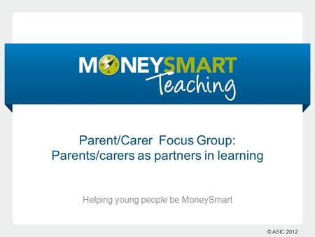 © ASIC 2012 Parent/Carer Focus Group: Parents/carers as partners in learning Helping young people be MoneySmart.