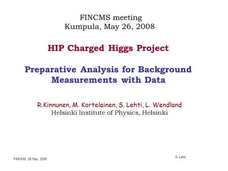 FIMCMS, 26 May, 2008 S. Lehti HIP Charged Higgs Project Preparative Analysis for Background Measurements with Data R.Kinnunen, M. Kortelainen, S. Lehti,