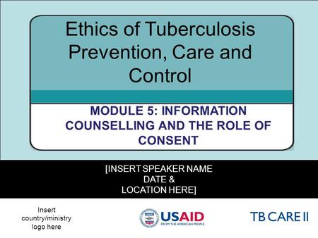 1 [INSERT SPEAKER NAME DATE & LOCATION HERE] Ethics of Tuberculosis Prevention, Care and Control MODULE 5: INFORMATION COUNSELLING AND THE ROLE OF CONSENT.