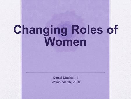 Changing Roles of Women Social Studies 11 November 26, 2010.