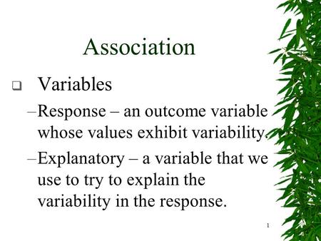 1 Association  Variables –Response – an outcome variable whose values exhibit variability. –Explanatory – a variable that we use to try to explain the.
