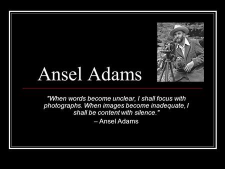 Ansel Adams When words become unclear, I shall focus with photographs. When images become inadequate, I shall be content with silence. – Ansel Adams.