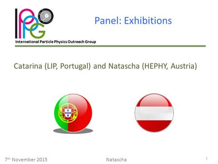 International Particle Physics Outreach Group Panel: Exhibitions 1 7 th November 2015Natascha Catarina (LIP, Portugal) and Natascha (HEPHY, Austria)