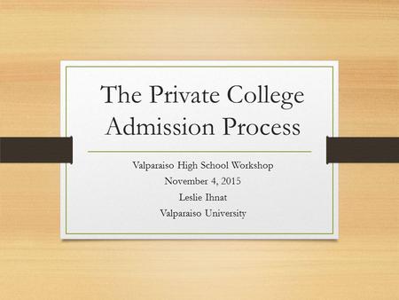 The Private College Admission Process Valparaiso High School Workshop November 4, 2015 Leslie Ihnat Valparaiso University.