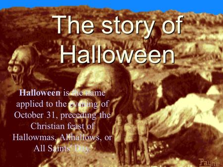 The story of Halloween Halloween is the name applied to the evening of October 31, preceding the Christian feast of Hallowmas, Allhallows, or All Saints'