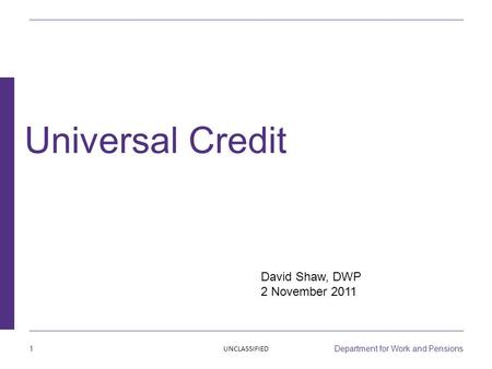 1 Department for Work and Pensions David Shaw, DWP 2 November 2011 Universal Credit UNCLASSIFIED.