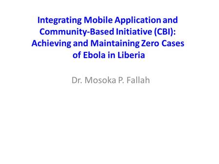 Dr. Mosoka P. Fallah Integrating Mobile Application and Community-Based Initiative (CBI): Achieving and Maintaining Zero Cases of Ebola in Liberia.