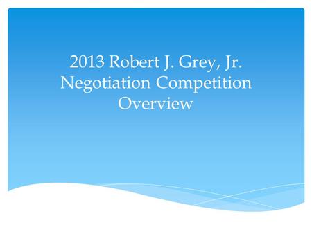 2013 Robert J. Grey, Jr. Negotiation Competition Overview.