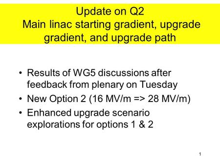 1 Update on Q2 Main linac starting gradient, upgrade gradient, and upgrade path Results of WG5 discussions after feedback from plenary on Tuesday New Option.
