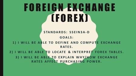 FOREIGN EXCHANGE (FOREX) STANDARDS: SSEIN3A-D GOALS: 1) I WILL BE ABLE TO DEFINE AND COMPUTE EXCHANGE RATES. 2) I WILL BE ABLE TO LOCATE & INTERPRET FOREX.