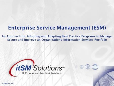 Enterprise Service Management (ESM) An Approach for Adopting and Adapting Best Practice Programs to Manage, Secure and Improve an Organizations Information.