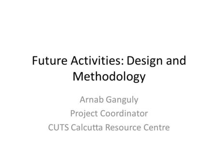 Future Activities: Design and Methodology Arnab Ganguly Project Coordinator CUTS Calcutta Resource Centre.