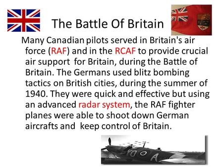 The Battle Of Britain Many Canadian pilots served in Britain's air force (RAF) and in the RCAF to provide crucial air support for Britain, during the Battle.