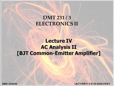 SEM I 2008/09 LECTURE IV: C-E AC ANALYSIS II DMT 231 / 3 ELECTRONICS II Lecture IV AC Analysis II [BJT Common-Emitter Amplifier]