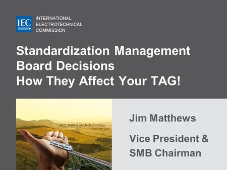 INTERNATIONAL ELECTROTECHNICAL COMMISSION Standardization Management Board Decisions How They Affect Your TAG! Jim Matthews Vice President & SMB Chairman.