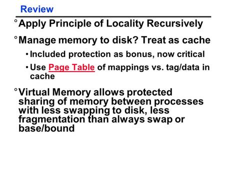 Review °Apply Principle of Locality Recursively °Manage memory to disk? Treat as cache Included protection as bonus, now critical Use Page Table of mappings.