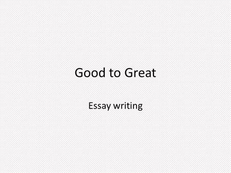 Good to Great Essay writing. Three minute pause… What makes a good writer? What makes a good essay or paragraph? What makes you good?