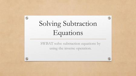 Solving Subtraction Equations SWBAT solve subtraction equations by using the inverse operation.